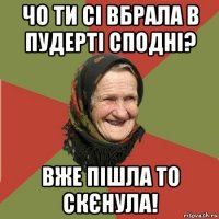 чо ти сі вбрала в пудерті сподні? вже пішла то скєнула!