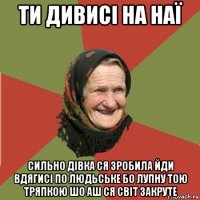 ти дивисі на наї сильно дівка ся зробила йди вдягисі по людьське бо лупну тою тряпкою шо аш ся світ закруте