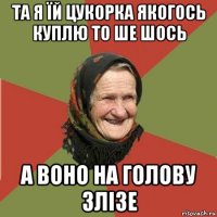 та я їй цукорка якогось куплю то ше шось а воно на голову злізе