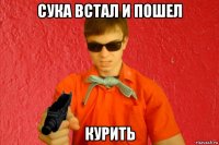 сука встал и пошел курить