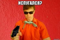 испугался? 