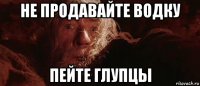 не продавайте водку пейте глупцы