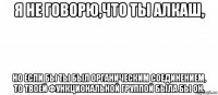 я не говорю,что ты алкаш, но если бы ты был органическим соединением, то твоей функциональной группой была бы oh.