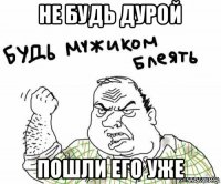 не будь дурой пошли его уже