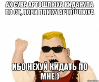 ах сука артошлюха киданула по ст, лови плюху артошлюха ибо нехуй кидать по мне:)