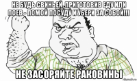 не будь свиньей, приготовив еду или поев - помой посуду и убери за собой!!! не засоряйте раковины