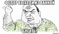 федор выходи из ванной блеать!