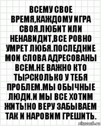 ВСЕМУ СВОЕ ВРЕМЯ,КАЖДОМУ ИГРА СВОЯ.ЛЮБИТ ИЛИ НЕНАВИДИТ,ВСЕ РОВНО УМРЕТ ЛЮБЯ.ПОСЛЕДНИЕ МОИ СЛОВА АДРЕСОВАНЫ ВСЕМ.НЕ ВАЖНО КТО ТЫ?СКОЛЬКО У ТЕБЯ ПРОБЛЕМ.МЫ ОБЫЧНЫЕ ЛЮДИ.И МЫ ВСЕ ХОТИМ ЖИТЬ!НО ВЕРУ ЗАБЫВАЕМ ТАК И НАРОВИМ ГРЕШИТЬ.