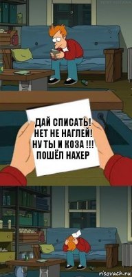 дАЙ СПИСАТЬ!
НЕТ НЕ НАГЛЕЙ!
НУ ТЫ И КОЗА !!!
ПОШЁЛ НАХЕР