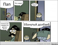 Пап Что надо? Меня училка запалила как я дрочил Сколько раз говорить не дрочи в школе Ебанутый долбаеб