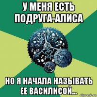 у меня есть подруга-алиса но я начала называть ее василисой...