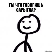 Ты что говоришь Сарыглар