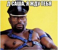 д саша, я жду тебя 