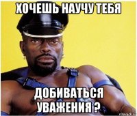 хочешь научу тебя добиваться уважения ?