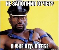 не заполнил отчет? я уже иду к тебе