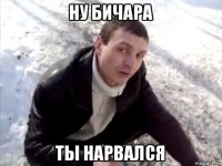 ну бичара ты нарвался