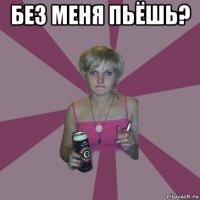 без меня пьёшь? 