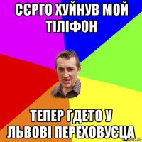 сєрго хуйнув мой тіліфон тепер гдето у львові переховуєца