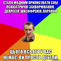 стало модним приписувати собі психіатричні захворювання. депресія, шизофренія, параноя цього всього у вас немає, ви просто дебіли.