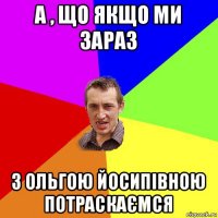 а , що якщо ми зараз з ольгою йосипівною потраскаємся