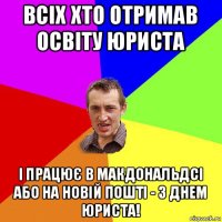 всіх хто отримав освіту юриста і працює в макдональдсі або на новій пошті - з днем юриста!