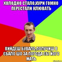 холодно стало,кури гомно перестали клювать вийдеш бувало,получиш в єбало шо за погода єбі його мать