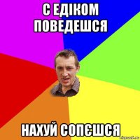 с едіком поведешся нахуй сопєшся