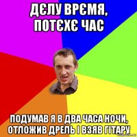 дєлу врємя, потєхє час подумав я в два часа ночи, отложив дрель і взяв гітару