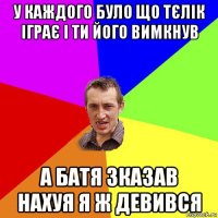 у каждого було що тєлік іграє і ти його вимкнув а батя зказав нахуя я ж девився