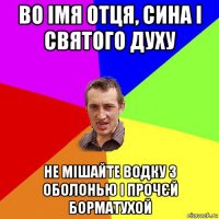 во імя отця, сина і святого духу не мішайте водку з оболонью і прочєй борматухой