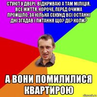 стукіт у двері. відкриваю а там міліція. все життя, короче, перед очима пройшло, за кілька секунд всі останні дні згадав і питання що? де? коли? а вони помилилися квартирою