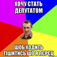 хочу стать депутатом шоб ходить тішитись шо я пєрєц