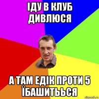 іду в клуб дивлюся а там едік проти 5 їбашитьься