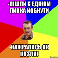 -пішли с едіком пивка йобнути -нажрались як козли!