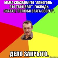 мама сказала,что "алкоголь - это твой враг". господь сказал,"полюби врага своего". дело закрыто.