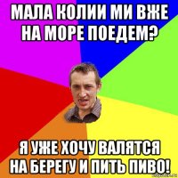 мала колии ми вже на море поедем? я уже хочу валятся на берегу и пить пиво!