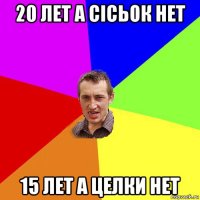 20 лет а сісьок нет 15 лет а целки нет