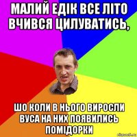 малий едік все літо вчився цилуватись, шо коли в нього виросли вуса на них появились помідорки