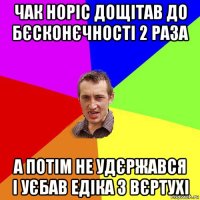 чак норіс дощітав до бєсконєчності 2 раза а потім не удєржався і уєбав едіка з вєртухі