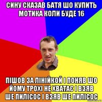 сину сказав батя шо купить мотика коли буде 16 пішов за лінійкой і поняв шо йому трохі не хватає і взяв ше пилісос і взяв ше пилісос