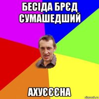 бесіда брєд сумашедший ахуєєєна