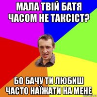 мала твій батя часом не таксіст? бо бачу ти любиш часто наїжати на мене