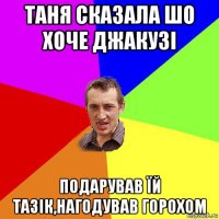 таня сказала шо хоче джакузі подарував їй тазік,нагодував горохом