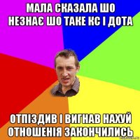 мала сказала шо незнає шо таке кс і дота отпіздив і вигнав нахуй отношенія закончились