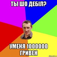 ты шо дебiл? уменя 1000000 гривен