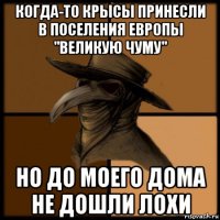 когда-то крысы принесли в поселения европы ''великую чуму'' но до моего дома не дошли лохи