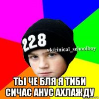  ты че бля я тиби сичас анус ахлажду