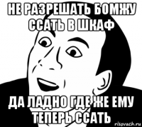 не разрешать бомжу ссать в шкаф да ладно где же ему теперь ссать