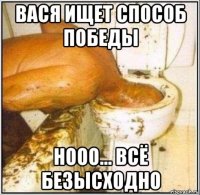 вася ищет способ победы нооо... всё безысходно