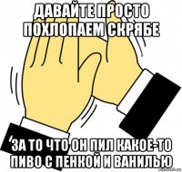 давайте просто похлопаем скрябе за то что он пил какое-то пиво с пенкой и ванилью